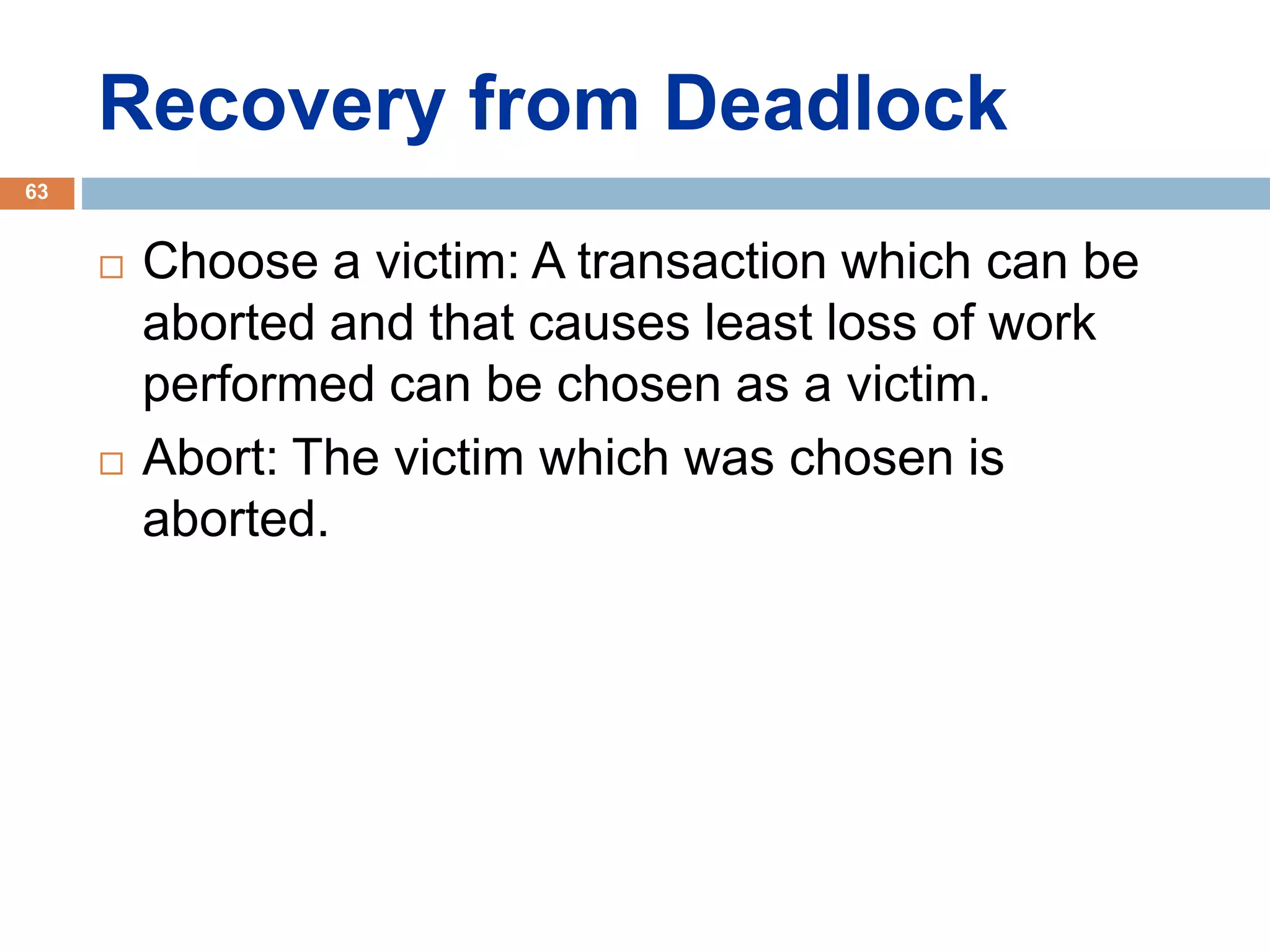 Recovery from Deadlock
 Choose a victim: A transaction which can be
aborted and that causes least loss of work
performed can be chosen as a victim.
 Abort: The victim which was chosen is
aborted.
63
 