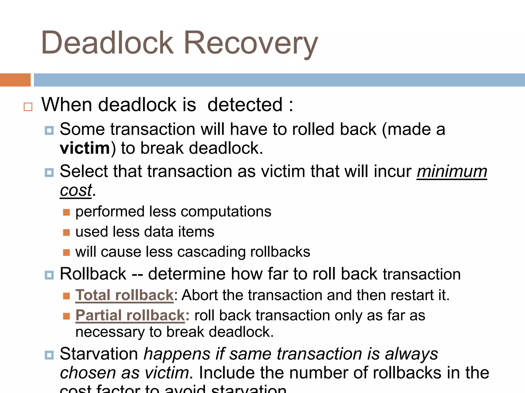 Deadlock Recovery
 When deadlock is detected :
 Some transaction will have to rolled back (made a
victim) to break deadlock.
 Select that transaction as victim that will incur minimum
cost.
 performed less computations
 used less data items
 will cause less cascading rollbacks
 Rollback -- determine how far to roll back transaction
 Total rollback: Abort the transaction and then restart it.
 Partial rollback: roll back transaction only as far as
necessary to break deadlock.
 Starvation happens if same transaction is always
chosen as victim. Include the number of rollbacks in the
 
