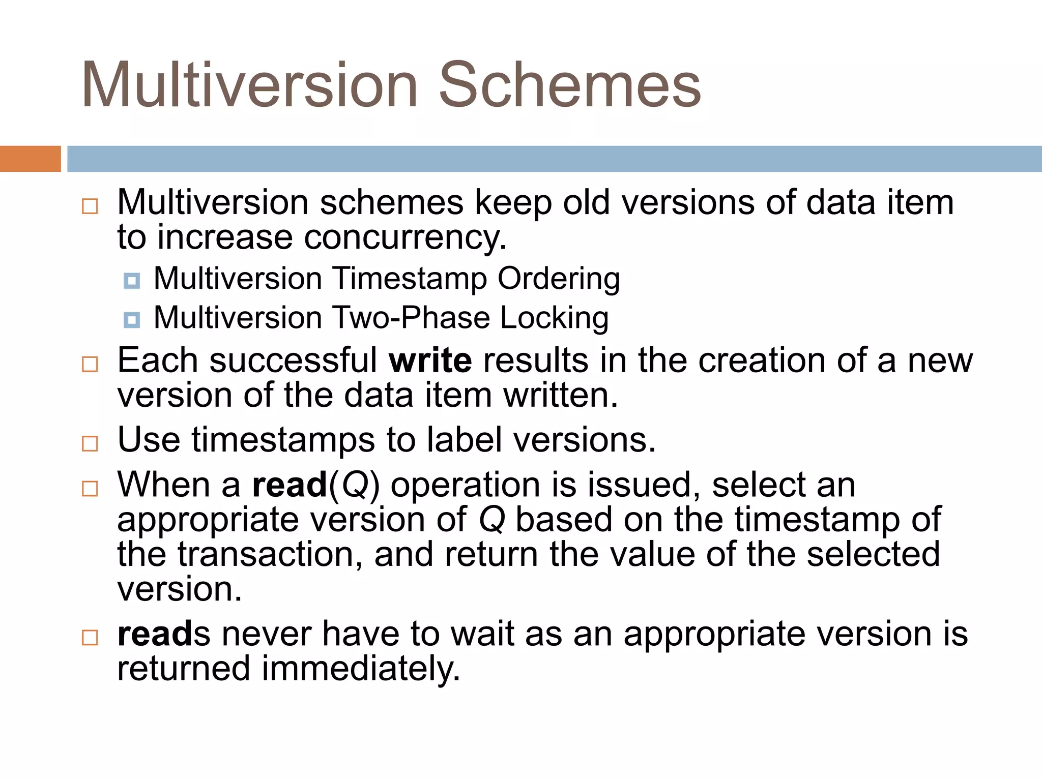 Multiversion Schemes
 Multiversion schemes keep old versions of data item
to increase concurrency.
 Multiversion Timestamp Ordering
 Multiversion Two-Phase Locking
 Each successful write results in the creation of a new
version of the data item written.
 Use timestamps to label versions.
 When a read(Q) operation is issued, select an
appropriate version of Q based on the timestamp of
the transaction, and return the value of the selected
version.
 reads never have to wait as an appropriate version is
returned immediately.
 