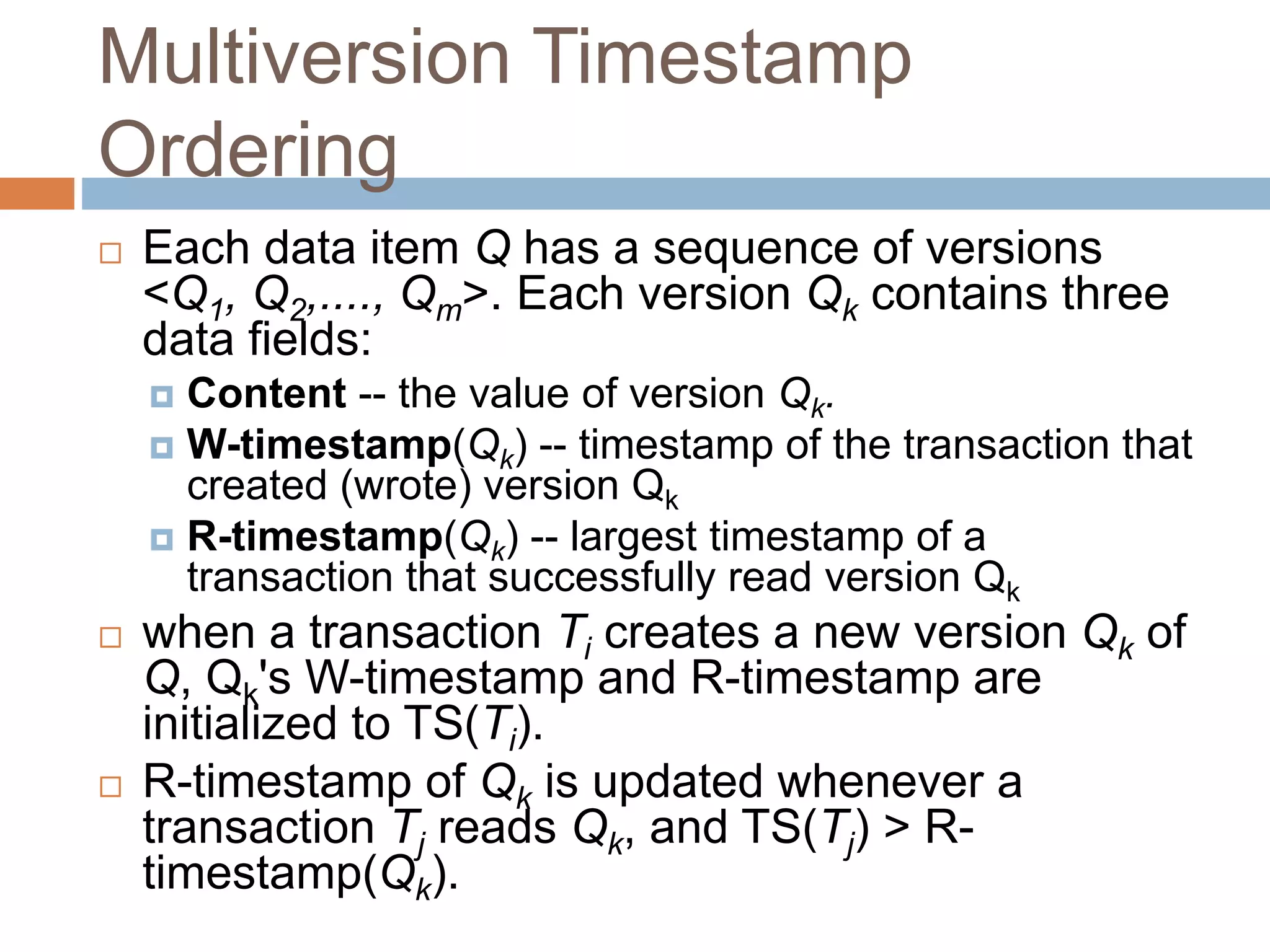 Multiversion Timestamp
Ordering
 Each data item Q has a sequence of versions
<Q1, Q2,...., Qm>. Each version Qk contains three
data fields:
 Content -- the value of version Qk.
 W-timestamp(Qk) -- timestamp of the transaction that
created (wrote) version Qk
 R-timestamp(Qk) -- largest timestamp of a
transaction that successfully read version Qk
 when a transaction Ti creates a new version Qk of
Q, Qk's W-timestamp and R-timestamp are
initialized to TS(Ti).
 R-timestamp of Qk is updated whenever a
transaction Tj reads Qk, and TS(Tj) > R-
timestamp(Qk).
 
