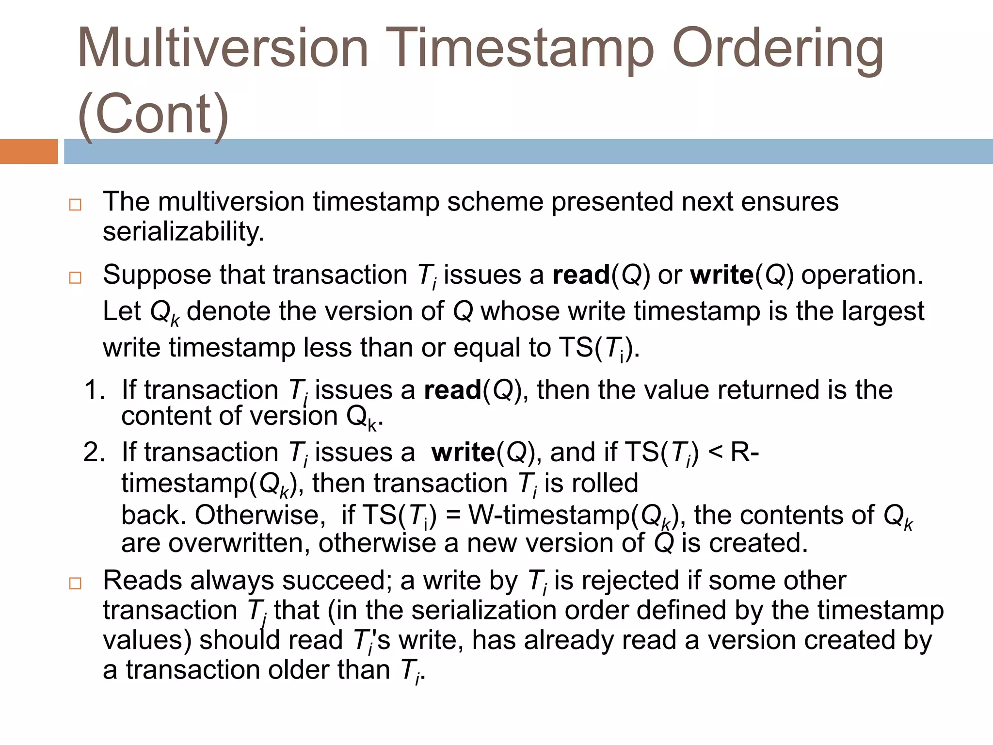Multiversion Timestamp Ordering
(Cont)
 The multiversion timestamp scheme presented next ensures
serializability.
 Suppose that transaction Ti issues a read(Q) or write(Q) operation.
Let Qk denote the version of Q whose write timestamp is the largest
write timestamp less than or equal to TS(Ti).
1. If transaction Ti issues a read(Q), then the value returned is the
content of version Qk.
2. If transaction Ti issues a write(Q), and if TS(Ti) < R-
timestamp(Qk), then transaction Ti is rolled
back. Otherwise, if TS(Ti) = W-timestamp(Qk), the contents of Qk
are overwritten, otherwise a new version of Q is created.
 Reads always succeed; a write by Ti is rejected if some other
transaction Tj that (in the serialization order defined by the timestamp
values) should read Ti's write, has already read a version created by
a transaction older than Ti.
 