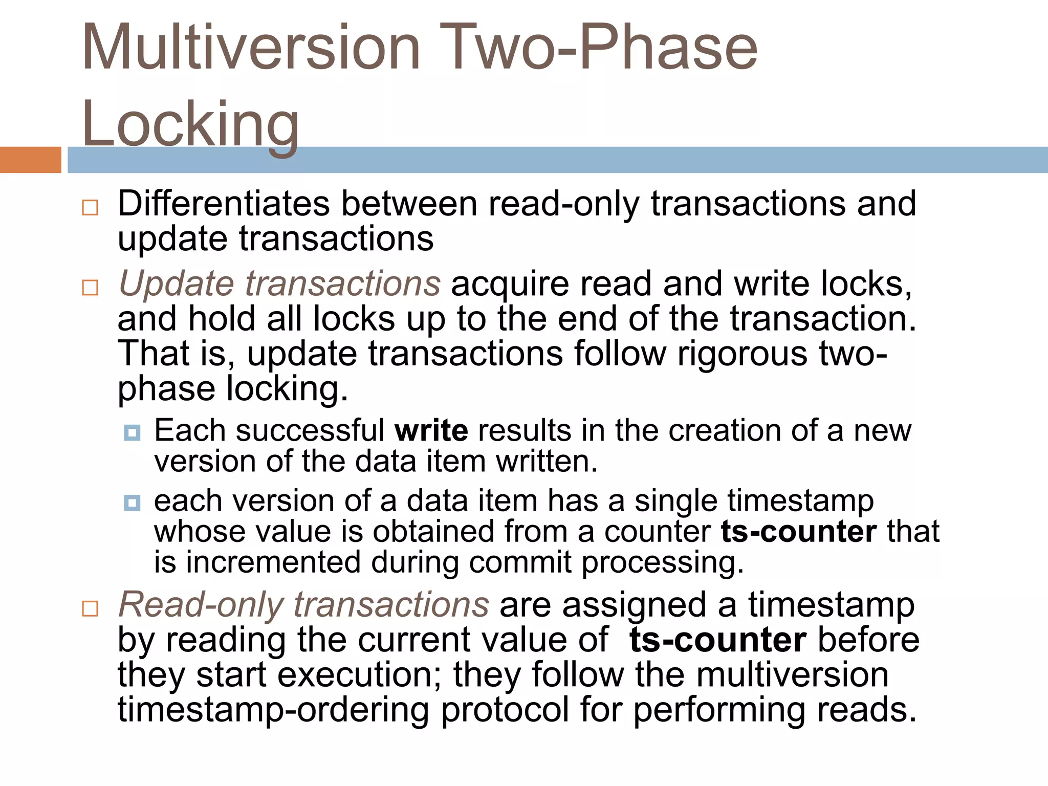 Multiversion Two-Phase
Locking
 Differentiates between read-only transactions and
update transactions
 Update transactions acquire read and write locks,
and hold all locks up to the end of the transaction.
That is, update transactions follow rigorous two-
phase locking.
 Each successful write results in the creation of a new
version of the data item written.
 each version of a data item has a single timestamp
whose value is obtained from a counter ts-counter that
is incremented during commit processing.
 Read-only transactions are assigned a timestamp
by reading the current value of ts-counter before
they start execution; they follow the multiversion
timestamp-ordering protocol for performing reads.
 