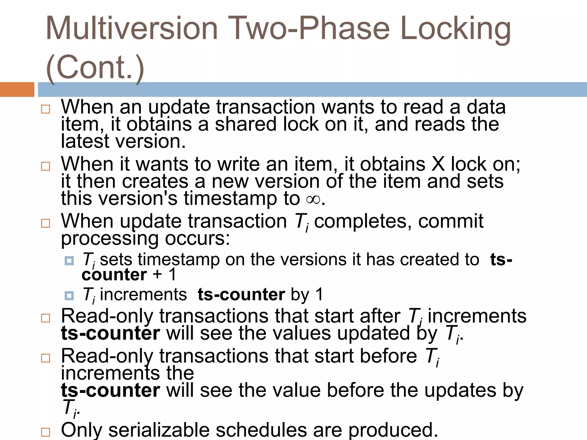 Multiversion Two-Phase Locking
(Cont.)
 When an update transaction wants to read a data
item, it obtains a shared lock on it, and reads the
latest version.
 When it wants to write an item, it obtains X lock on;
it then creates a new version of the item and sets
this version's timestamp to .
 When update transaction Ti completes, commit
processing occurs:
 Ti sets timestamp on the versions it has created to ts-
counter + 1
 Ti increments ts-counter by 1
 Read-only transactions that start after Ti increments
ts-counter will see the values updated by Ti.
 Read-only transactions that start before Ti
increments the
ts-counter will see the value before the updates by
Ti.
 Only serializable schedules are produced.
 