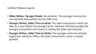 Conflicts? Rollback or Ignore:
• Older Writes, Younger Reads: No problem. The younger transaction
can read the data written by the older one.
• Younger Writes, Older Tries to Read: The older transaction needs the
data as it was before the younger write. Solution: Roll back (undo) the
younger transaction and restart it, letting the older one proceed.
• Younger Writes, Older Tries to Write: The younger write has already
happened. Solution: Often, the older transaction's write is simply
ignored.
 