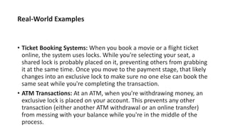 Real-World Examples
• Ticket Booking Systems: When you book a movie or a flight ticket
online, the system uses locks. While you're selecting your seat, a
shared lock is probably placed on it, preventing others from grabbing
it at the same time. Once you move to the payment stage, that likely
changes into an exclusive lock to make sure no one else can book the
same seat while you're completing the transaction.
• ATM Transactions: At an ATM, when you're withdrawing money, an
exclusive lock is placed on your account. This prevents any other
transaction (either another ATM withdrawal or an online transfer)
from messing with your balance while you're in the middle of the
process.
 