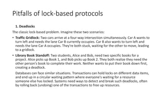 Pitfalls of lock-based protocols
1. Deadlocks
The classic lock-based problem. Imagine these two scenarios:
• Traffic Gridlock: Two cars arrive at a four-way intersection simultaneously. Car A wants to
turn left and needs the lane Car B currently occupies. Car B also wants to turn left and
needs the lane Car A occupies. They're both stuck, waiting for the other to move, leading
to a gridlock.
• Library Book Standoff: Two students, Alice and Bob, need two specific books for a
project. Alice picks up Book 1, and Bob picks up Book 2. They both realize they need the
other person's book to complete their work. Neither wants to put their book down first,
creating a deadlock.
Databases can face similar situations. Transactions can hold locks on different data items,
and end up in a circular waiting pattern where everyone's waiting for a resource
someone else has locked. Systems need ways to detect and break such deadlocks, often
by rolling back (undoing) one of the transactions to free up resources.
 