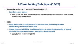 16-Apr-24
2-Phase Locking Techniques (10/25)
• Shared/Exclusive Locks (or Read/Write Lock) – 5/5
– Lock Conversion (contd.)
• read_lock(X) and write_lock(X) operations must be changed appropriately to allow for lock
upgrading and downgrading.
• Note:
– Using binary locks or read/write locks in transactions, does not guarantee
serializability of schedules on its own.
– To guarantee serializability, an additional protocol concerning positioning of locking
and unlocking operations in every transaction should be used
• Example: Two-phase locking (2PL)
Christalin Nelson | SOCS
13 of 44
 