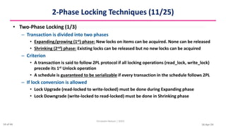 16-Apr-24
2-Phase Locking Techniques (11/25)
• Two-Phase Locking (1/3)
– Transaction is divided into two phases
• Expanding/growing (1st) phase: New locks on items can be acquired. None can be released
• Shrinking (2nd) phase: Existing locks can be released but no new locks can be acquired
– Criterion
• A transaction is said to follow 2PL protocol if all locking operations (read_lock, write_lock)
precede its 1st Unlock operation
• A schedule is guaranteed to be serializable if every transaction in the schedule follows 2PL
– If lock conversion is allowed
• Lock Upgrade (read-locked to write-locked) must be done during Expanding phase
• Lock Downgrade (write-locked to read-locked) must be done in Shrinking phase
Christalin Nelson | SOCS
14 of 44
 