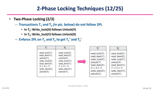 16-Apr-24
2-Phase Locking Techniques (12/25)
• Two-Phase Locking (2/3)
– Transactions T1 and T2 (in pic. below) do not follow 2PL
• In T1: Write_lock(X) follows Unlock(Y)
• In T2: Write_lock(Y) follows Unlock(X)
– Enforce 2PL on T1 and T2 to get T1’ and T2’
Christalin Nelson | SOCS
15 of 44
 