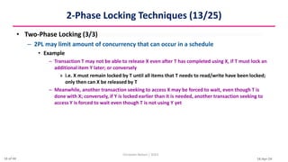 16-Apr-24
2-Phase Locking Techniques (13/25)
• Two-Phase Locking (3/3)
– 2PL may limit amount of concurrency that can occur in a schedule
• Example
– Transaction T may not be able to release X even after T has completed using X, if T must lock an
additional item Y later; or conversely
» i.e. X must remain locked by T until all items that T needs to read/write have been locked;
only then can X be released by T
– Meanwhile, another transaction seeking to access X may be forced to wait, even though T is
done with X; conversely, if Y is locked earlier than it is needed, another transaction seeking to
access Y is forced to wait even though T is not using Y yet
Christalin Nelson | SOCS
16 of 44
 