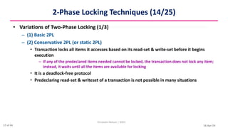 16-Apr-24
2-Phase Locking Techniques (14/25)
• Variations of Two-Phase Locking (1/3)
– (1) Basic 2PL
– (2) Conservative 2PL (or static 2PL)
• Transaction locks all items it accesses based on its read-set & write-set before it begins
execution
– If any of the predeclared items needed cannot be locked, the transaction does not lock any item;
instead, it waits until all the items are available for locking
• It is a deadlock-free protocol
• Predeclaring read-set & writeset of a transaction is not possible in many situations
Christalin Nelson | SOCS
17 of 44
 