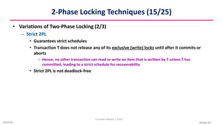16-Apr-24
2-Phase Locking Techniques (15/25)
• Variations of Two-Phase Locking (2/3)
– Strict 2PL
• Guarantees strict schedules
• Transaction T does not release any of its exclusive (write) locks until after it commits or
aborts
– Hence, no other transaction can read or write an item that is written by T unless T has
committed, leading to a strict schedule for recoverability
• Strict 2PL is not deadlock-free
Christalin Nelson | SOCS
18 of 44
 