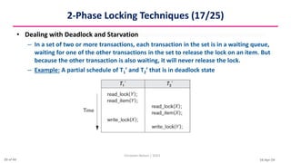 16-Apr-24
2-Phase Locking Techniques (17/25)
• Dealing with Deadlock and Starvation
– In a set of two or more transactions, each transaction in the set is in a waiting queue,
waiting for one of the other transactions in the set to release the lock on an item. But
because the other transaction is also waiting, it will never release the lock.
– Example: A partial schedule of T1’ and T2’ that is in deadlock state
Christalin Nelson | SOCS
20 of 44
 