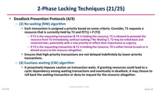 16-Apr-24
2-Phase Locking Techniques (21/25)
• Deadlock Prevention Protocols (4/4)
– (3) No waiting (NW) algorithm
• Each transaction is assigned a priority based on some criteria. Consider, T1 requests a
resource that is currently held by T2 and P(T1) > P (T2)
– If T1 is the requesting transaction & T2 is holding the resource, T1 is allowed to preempt the
resource from T2 immediately, without waiting ("No Waiting"). T2 may be rolled back and
restarted later, potentially with a new priority to reflect their importance or urgency.
– If T2 is the requesting transaction & T1 is holding the resource, T2 is either forced to wait or is
denied access to the resource altogether.
• Ensures that high-priority transactions are not delayed indefinitely by lower-priority
transactions.
– (4) Cautious waiting (CW) algorithm
• It proactively imposes caution on transaction waits. If granting resources could lead to a
cyclic dependency among waiting transactions and eventually in deadlock, it may choose to
roll back the waiting transaction or deny its request for the resource altogether.
Christalin Nelson | SOCS
24 of 44
 