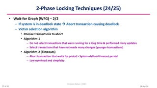 16-Apr-24
2-Phase Locking Techniques (24/25)
• Wait-for Graph (WFG) – 2/2
– If system is in deadlock state  Abort transaction causing deadlock
– Victim selection algorithm
• Choose transactions to abort
• Algorithm-1
– Do not select transactions that were running for a long time & performed many updates
– Select transactions that have not made many changes (younger transactions)
• Algorithm-2 (Timeouts)
– Abort transaction that waits for period > System-defined timeout period
– Low overhead and simplicity
Christalin Nelson | SOCS
27 of 44
 