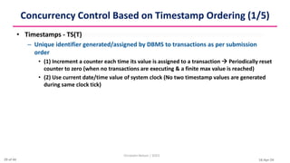 16-Apr-24
Concurrency Control Based on Timestamp Ordering (1/5)
• Timestamps - TS(T)
– Unique identifier generated/assigned by DBMS to transactions as per submission
order
• (1) Increment a counter each time its value is assigned to a transaction  Periodically reset
counter to zero (when no transactions are executing & a finite max value is reached)
• (2) Use current date/time value of system clock (No two timestamp values are generated
during same clock tick)
Christalin Nelson | SOCS
29 of 44
 