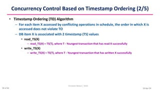 16-Apr-24
Concurrency Control Based on Timestamp Ordering (2/5)
• Timestamp Ordering (TO) Algorithm
– For each item X accessed by conflicting operations in schedule, the order in which X is
accessed does not violate TO
– DB item X is associated with 2 timestamp (TS) values
• read_TS(X)
– read_TS(X) = TS(T), where T - Youngest transaction that has read X successfully
• write_TS(X)
– write_TS(X) = TS(T), where T - Youngest transaction that has written X successfully
Christalin Nelson | SOCS
30 of 44
 