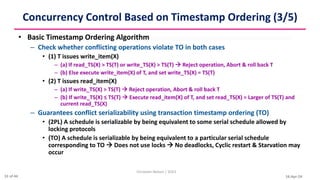 16-Apr-24
Concurrency Control Based on Timestamp Ordering (3/5)
• Basic Timestamp Ordering Algorithm
– Check whether conflicting operations violate TO in both cases
• (1) T issues write_item(X)
– (a) If read_TS(X) > TS(T) or write_TS(X) > TS(T)  Reject operation, Abort & roll back T
– (b) Else execute write_item(X) of T, and set write_TS(X) = TS(T)
• (2) T issues read_item(X)
– (a) If write_TS(X) > TS(T)  Reject operation, Abort & roll back T
– (b) If write_TS(X) ≤ TS(T)  Execute read_item(X) of T, and set read_TS(X) = Larger of TS(T) and
current read_TS(X)
– Guarantees conflict serializability using transaction timestamp ordering (TO)
• (2PL) A schedule is serializable by being equivalent to some serial schedule allowed by
locking protocols
• (TO) A schedule is serializable by being equivalent to a particular serial schedule
corresponding to TO  Does not use locks  No deadlocks, Cyclic restart & Starvation may
occur
Christalin Nelson | SOCS
31 of 44
 