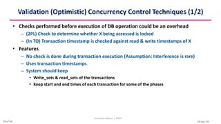 16-Apr-24
Validation (Optimistic) Concurrency Control Techniques (1/2)
• Checks performed before execution of DB operation could be an overhead
– (2PL) Check to determine whether X being accessed is locked
– (In TO) Transaction timestamp is checked against read & write timestamps of X
• Features
– No check is done during transaction execution (Assumption: Interference is rare)
– Uses transaction timestamps
– System should keep
• Write_sets & read_sets of the transactions
• Keep start and end times of each transaction for some of the phases
Christalin Nelson | SOCS
34 of 44
 