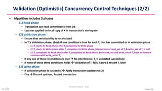 16-Apr-24
Validation (Optimistic) Concurrency Control Techniques (2/2)
• Algorithm includes 3 phases
– (1) Read phase
• Transaction can read committed X from DB
• Updates applied on local copy of X in transaction's workspace
– (2) Validation phase
• Ensure that serializability is not violated
• In Ti’s Validation phase, check if one condition is true for each Tj that has committed or in validation phase
– (1) Ti starts its Read phase after Tj completes its Write phase
– (2) Ti starts its Write phase after Tj completes its Write phase, Intersection of read_set of Ti & write_set of Tj is null
– (3) Ti completes its Read phase after Tj completes its Read phase, both read_set and write_set of Ti have no items in
common with write_set of Tj
• If any one of these 3 conditions is true  No interference, Ti is validated successfully
• If none of these three conditions holds  Validation of Ti fails, Abort & restart Ti later
– (3) Write phase
• If validation phase is successful  Apply transaction updates to DB
• Else  Discard updates, Restart transaction
Christalin Nelson | SOCS
35 of 44
 