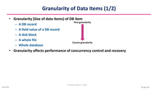 16-Apr-24
Granularity of Data Items (1/2)
• Granularity (Size of data items) of DB item
– A DB record
– A field value of a DB record
– A disk block
– A whole file
– Whole database
• Granularity affects performance of concurrency control and recovery
Christalin Nelson | SOCS
Fine granularity
Course granularity
36 of 44
 