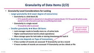 16-Apr-24
Granularity of Data Items (2/2)
• Granularity Level Considerations for Locking
– Larger granularity  Lower degree of concurrency
• Granularity is a disk block (X)
– If T1 needs R1 which is stored in X, it should lock X (whole block)  If T2 wants R2 which is also
stored in X, R2 is forced to wait due to conflicting lock mode
• Granularity is a single record
– T2 would be able to proceed
– Smaller granularity  More DB items
• Lock manager needs to handle more no. of active locks
• Higher overhead (more lock & unlock operations)
• More storage space for lock table or storing timestamps for each X
– Best item size depends on Type of transactions
• If less number of records are accessed  Granularity can be a record
• If more number of records are accessed  Granularity can be a block or file
Christalin Nelson | SOCS
DB system should
support multiple
levels of granularity
37 of 44
 