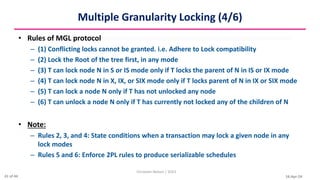 16-Apr-24
Multiple Granularity Locking (4/6)
• Rules of MGL protocol
– (1) Conflicting locks cannot be granted. i.e. Adhere to Lock compatibility
– (2) Lock the Root of the tree first, in any mode
– (3) T can lock node N in S or IS mode only if T locks the parent of N in IS or IX mode
– (4) T can lock node N in X, IX, or SIX mode only if T locks parent of N in IX or SIX mode
– (5) T can lock a node N only if T has not unlocked any node
– (6) T can unlock a node N only if T has currently not locked any of the children of N
• Note:
– Rules 2, 3, and 4: State conditions when a transaction may lock a given node in any
lock modes
– Rules 5 and 6: Enforce 2PL rules to produce serializable schedules
Christalin Nelson | SOCS
41 of 44
 