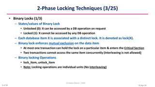 16-Apr-24
2-Phase Locking Techniques (3/25)
• Binary Locks (1/3)
– States/values of Binary Lock
• Unlocked (0): X can be accessed by a DB operation on request
• Locked (1): X cannot be accessed by any DB operation
– Each database item X is associated with a distinct lock. It is denoted as lock(X).
– Binary lock enforces mutual exclusion on the data item
• At most one transaction can hold the lock on a particular item & enters the Critical Section
• Two transactions cannot access the same item concurrently (Interleaving is not allowed)
– Binary locking Operations
• lock_item, unlock_item
• Note: Locking operations are individual units (No Interleaving)
Christalin Nelson | SOCS
6 of 44
 