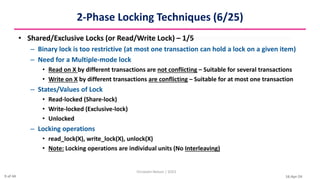 16-Apr-24
2-Phase Locking Techniques (6/25)
• Shared/Exclusive Locks (or Read/Write Lock) – 1/5
– Binary lock is too restrictive (at most one transaction can hold a lock on a given item)
– Need for a Multiple-mode lock
• Read on X by different transactions are not conflicting – Suitable for several transactions
• Write on X by different transactions are conflicting – Suitable for at most one transaction
– States/Values of Lock
• Read-locked (Share-lock)
• Write-locked (Exclusive-lock)
• Unlocked
– Locking operations
• read_lock(X), write_lock(X), unlock(X)
• Note: Locking operations are individual units (No Interleaving)
Christalin Nelson | SOCS
9 of 44
 