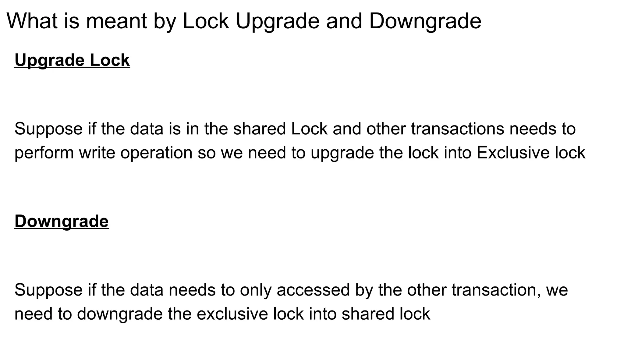 What is meant by Lock Upgrade and Downgrade
Upgrade Lock
Suppose if the data is in the shared Lock and other transactions needs to
perform write operation so we need to upgrade the lock into Exclusive lock
Downgrade
Suppose if the data needs to only accessed by the other transaction, we
need to downgrade the exclusive lock into shared lock
 