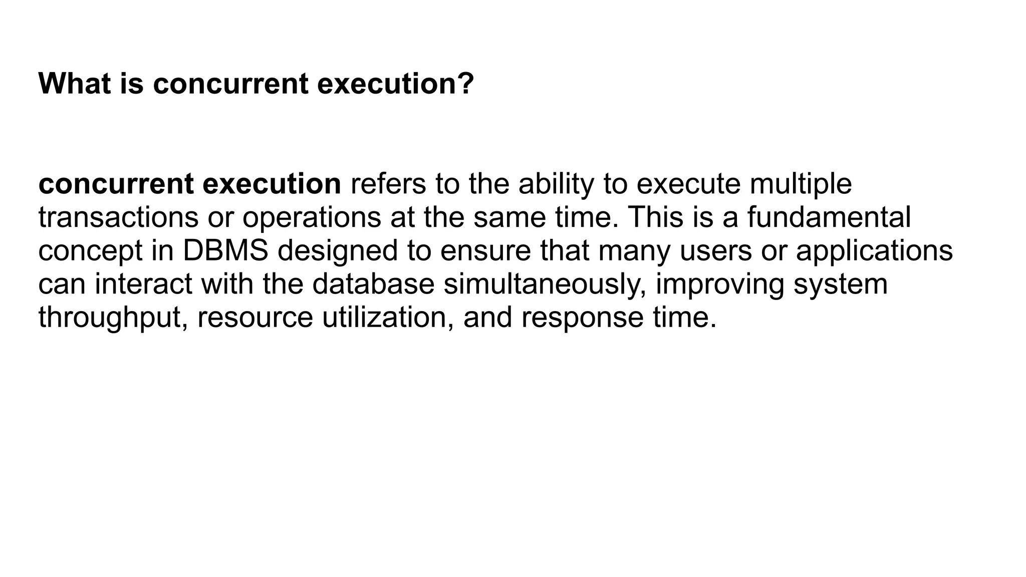What is concurrent execution?
concurrent execution refers to the ability to execute multiple
transactions or operations at the same time. This is a fundamental
concept in DBMS designed to ensure that many users or applications
can interact with the database simultaneously, improving system
throughput, resource utilization, and response time.
 