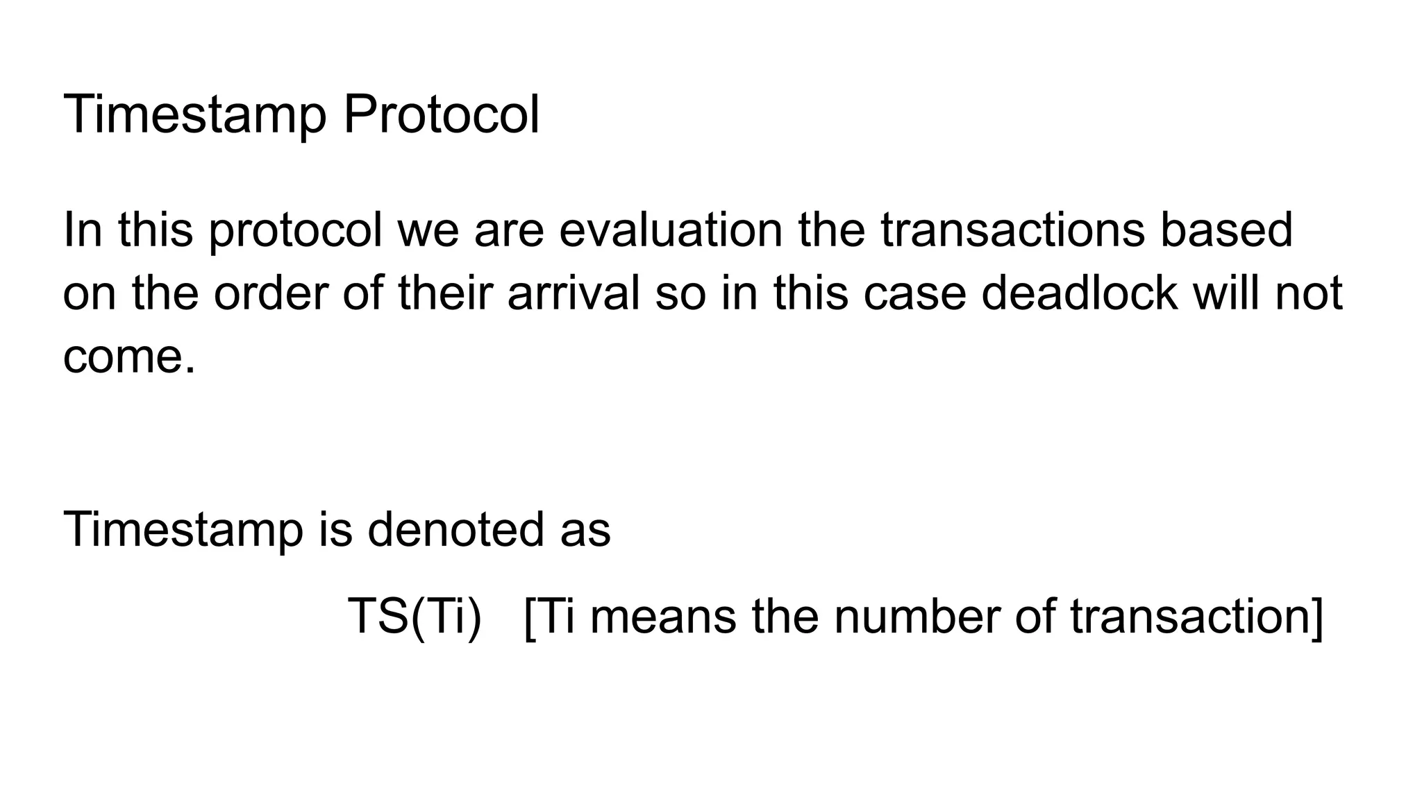 Timestamp Protocol
In this protocol we are evaluation the transactions based
on the order of their arrival so in this case deadlock will not
come.
Timestamp is denoted as
TS(Ti) [Ti means the number of transaction]
 