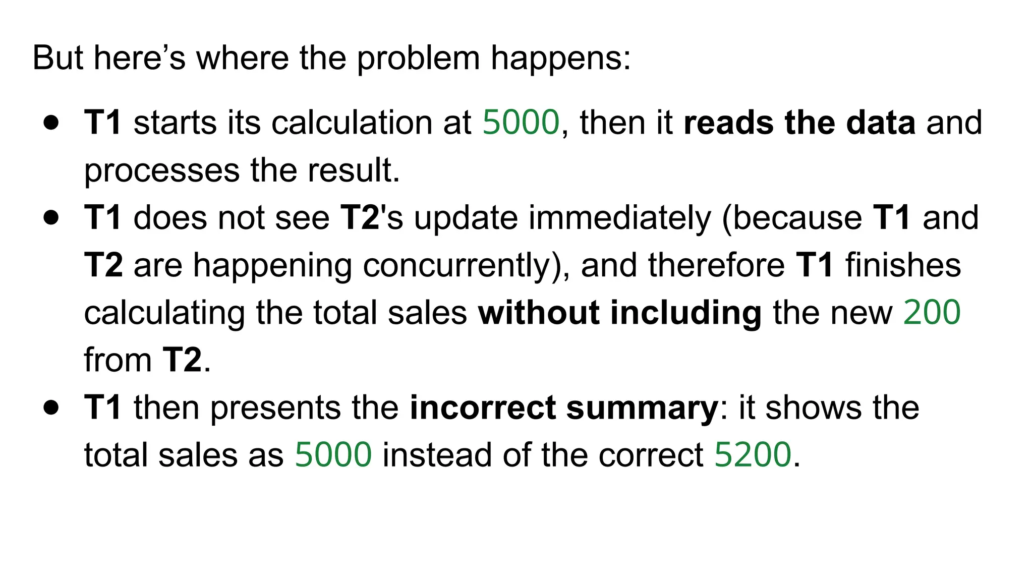 But here’s where the problem happens:
● T1 starts its calculation at 5000, then it reads the data and
processes the result.
● T1 does not see T2's update immediately (because T1 and
T2 are happening concurrently), and therefore T1 finishes
calculating the total sales without including the new 200
from T2.
● T1 then presents the incorrect summary: it shows the
total sales as 5000 instead of the correct 5200.
 
