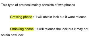 This type of protocol mainly consists of two phases
Growing phase : I will obtain lock but it wont release
Shrinking phase : It will release the lock but it may not
obtain new lock
 