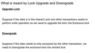 What is meant by Lock Upgrade and Downgrade
Upgrade Lock
Suppose if the data is in the shared Lock and other transactions needs to
perform write operation so we need to upgrade the lock into Exclusive lock
Downgrade
Suppose if the data needs to only accessed by the other transaction, we
need to downgrade the exclusive lock into shared lock
 