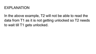 EXPLANATION
In the above example, T2 will not be able to read the
data from T1 as it is not getting unlocked so T2 needs
to wait till T1 gets unlocked.
 