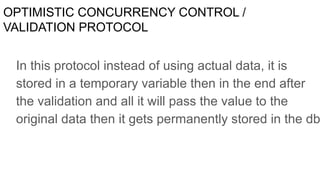 OPTIMISTIC CONCURRENCY CONTROL /
VALIDATION PROTOCOL
In this protocol instead of using actual data, it is
stored in a temporary variable then in the end after
the validation and all it will pass the value to the
original data then it gets permanently stored in the db
 