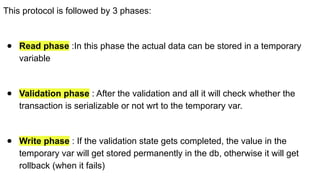 This protocol is followed by 3 phases:
● Read phase :In this phase the actual data can be stored in a temporary
variable
● Validation phase : After the validation and all it will check whether the
transaction is serializable or not wrt to the temporary var.
● Write phase : If the validation state gets completed, the value in the
temporary var will get stored permanently in the db, otherwise it will get
rollback (when it fails)
 