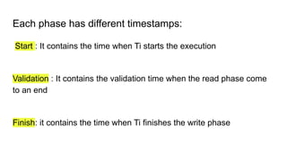 Each phase has different timestamps:
Start : It contains the time when Ti starts the execution
Validation : It contains the validation time when the read phase come
to an end
Finish: it contains the time when Ti finishes the write phase
 