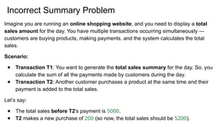 Incorrect Summary Problem
Imagine you are running an online shopping website, and you need to display a total
sales amount for the day. You have multiple transactions occurring simultaneously —
customers are buying products, making payments, and the system calculates the total
sales.
Scenario:
● Transaction T1: You want to generate the total sales summary for the day. So, you
calculate the sum of all the payments made by customers during the day.
● Transaction T2: Another customer purchases a product at the same time and their
payment is added to the total sales.
Let’s say:
● The total sales before T2's payment is 5000.
● T2 makes a new purchase of 200 (so now, the total sales should be 5200).
 