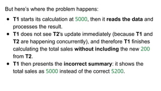 But here’s where the problem happens:
● T1 starts its calculation at 5000, then it reads the data and
processes the result.
● T1 does not see T2's update immediately (because T1 and
T2 are happening concurrently), and therefore T1 finishes
calculating the total sales without including the new 200
from T2.
● T1 then presents the incorrect summary: it shows the
total sales as 5000 instead of the correct 5200.
 