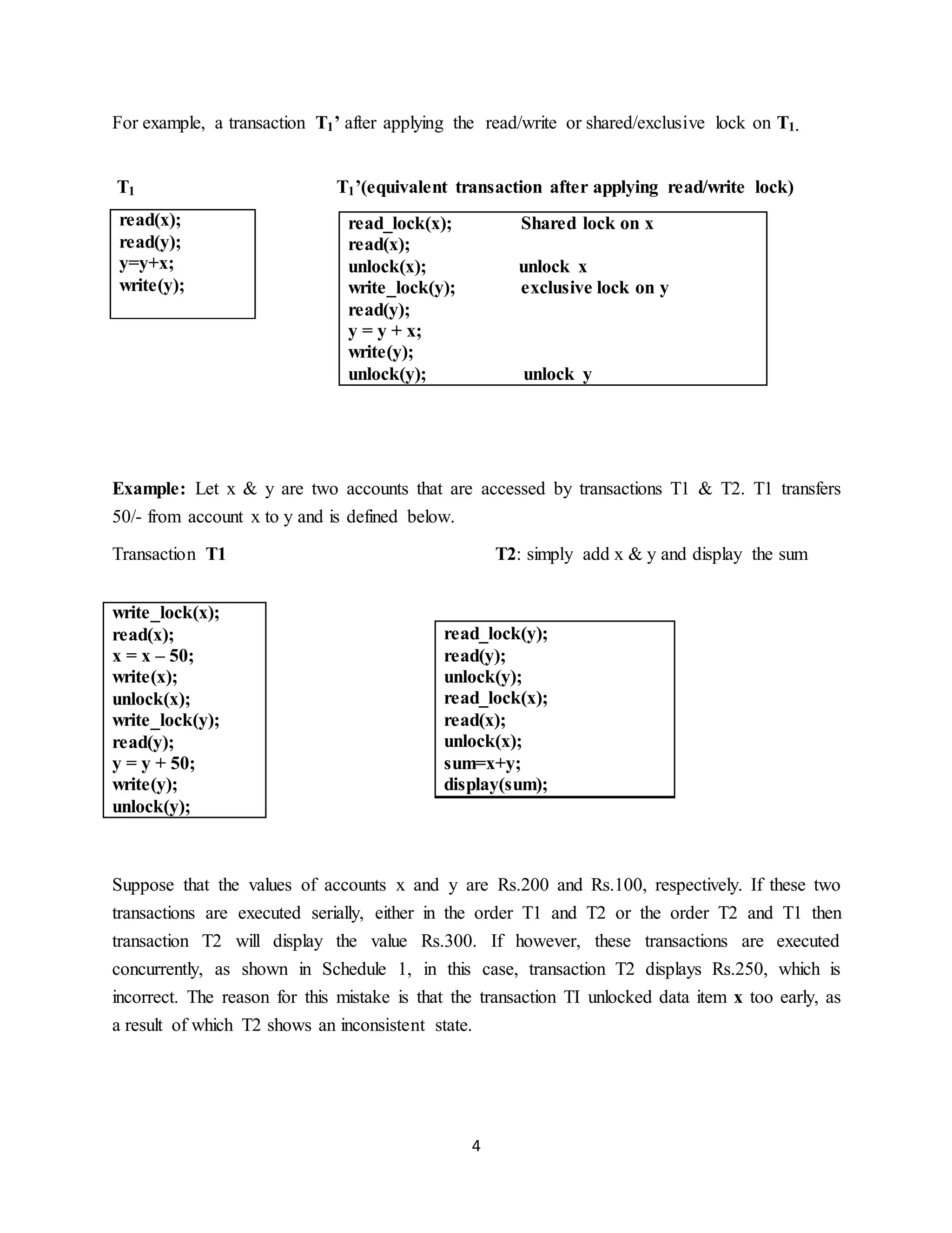 4
For example, a transaction T1’ after applying the read/write or shared/exclusive lock on T1.
T1 T1’(equivalent transaction after applying read/write lock)
Example: Let x & y are two accounts that are accessed by transactions T1 & T2. T1 transfers
50/- from account x to y and is defined below.
Transaction T1 T2: simply add x & y and display the sum
Suppose that the values of accounts x and y are Rs.200 and Rs.100, respectively. If these two
transactions are executed serially, either in the order T1 and T2 or the order T2 and T1 then
transaction T2 will display the value Rs.300. If however, these transactions are executed
concurrently, as shown in Schedule 1, in this case, transaction T2 displays Rs.250, which is
incorrect. The reason for this mistake is that the transaction TI unlocked data item x too early, as
a result of which T2 shows an inconsistent state.
read(x);
read(y);
y=y+x;
write(y);
read_lock(x); Shared lock on x
read(x);
unlock(x); unlock x
write_lock(y); exclusive lock on y
read(y);
y = y + x;
write(y);
unlock(y); unlock y
read_lock(y);
read(y);
unlock(y);
read_lock(x);
read(x);
unlock(x);
sum=x+y;
display(sum);
write_lock(x);
read(x);
x = x – 50;
write(x);
unlock(x);
write_lock(y);
read(y);
y = y + 50;
write(y);
unlock(y);
 