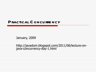 Practical Concurrency January, 2009 http://javadom.blogspot.com/2011/06/lecture-on-java-concurrency-day-1.html 