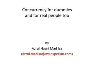 Concurrency for dummies
 and for real people too




               By
       Azrul Hasni Mad Isa
(azrul.madisa@my.experian.com)
 