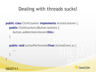 Dealing with threads sucks! public class  ClickCounter  implements  ActionListener {  public  ClickCounter(JButton button) {  button.addActionListener( this );  } public void  actionPerformed( final  ActionEvent e) {  ... }  }  