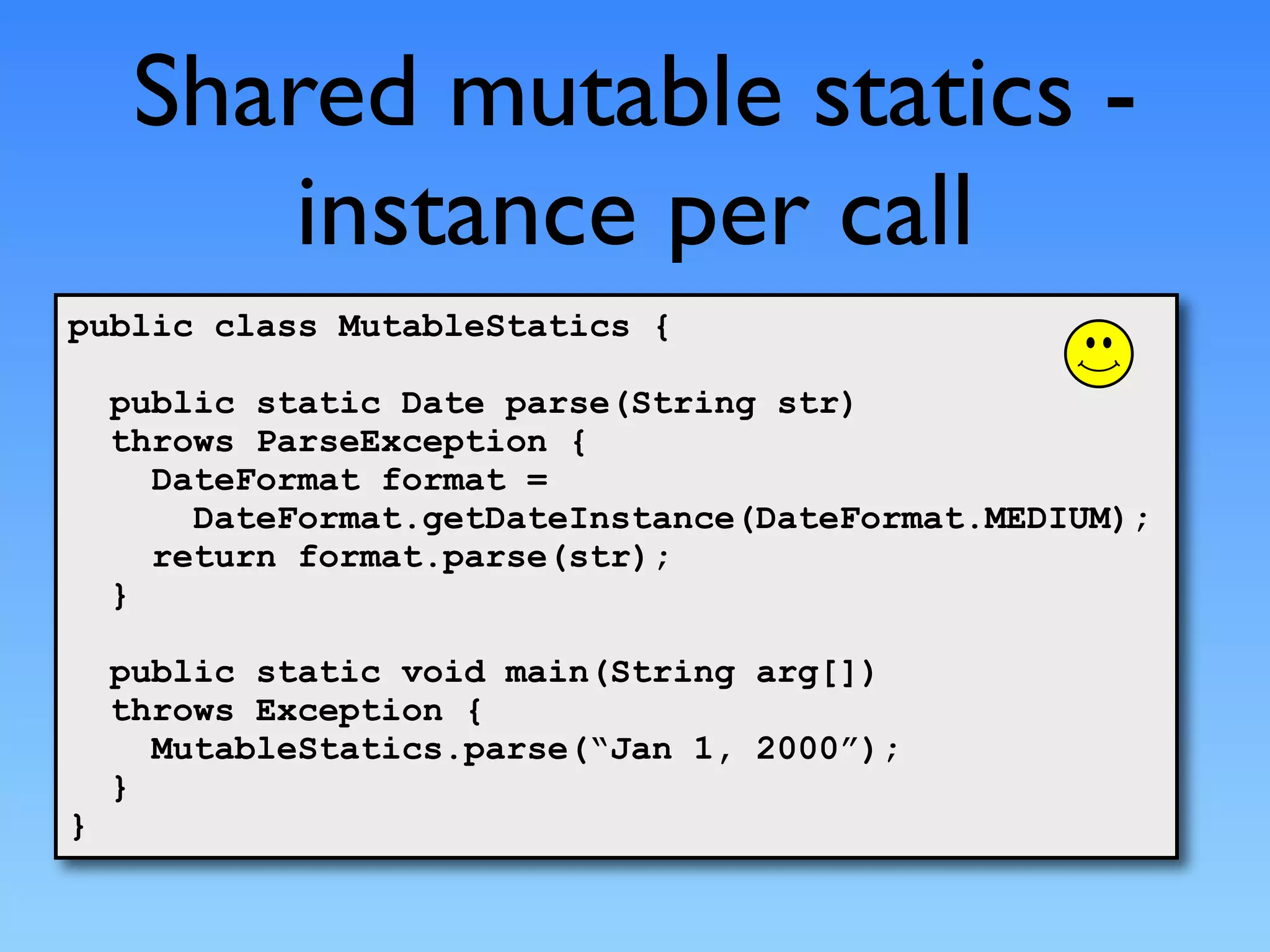 Shared mutable statics -
        instance per call
public class MutableStatics {

    public static Date parse(String str)
    throws ParseException {
      DateFormat format =
        DateFormat.getDateInstance(DateFormat.MEDIUM);
      return format.parse(str);
    }

    public static void main(String arg[])
    throws Exception {
      MutableStatics.parse(“Jan 1, 2000”);
    }
}
 