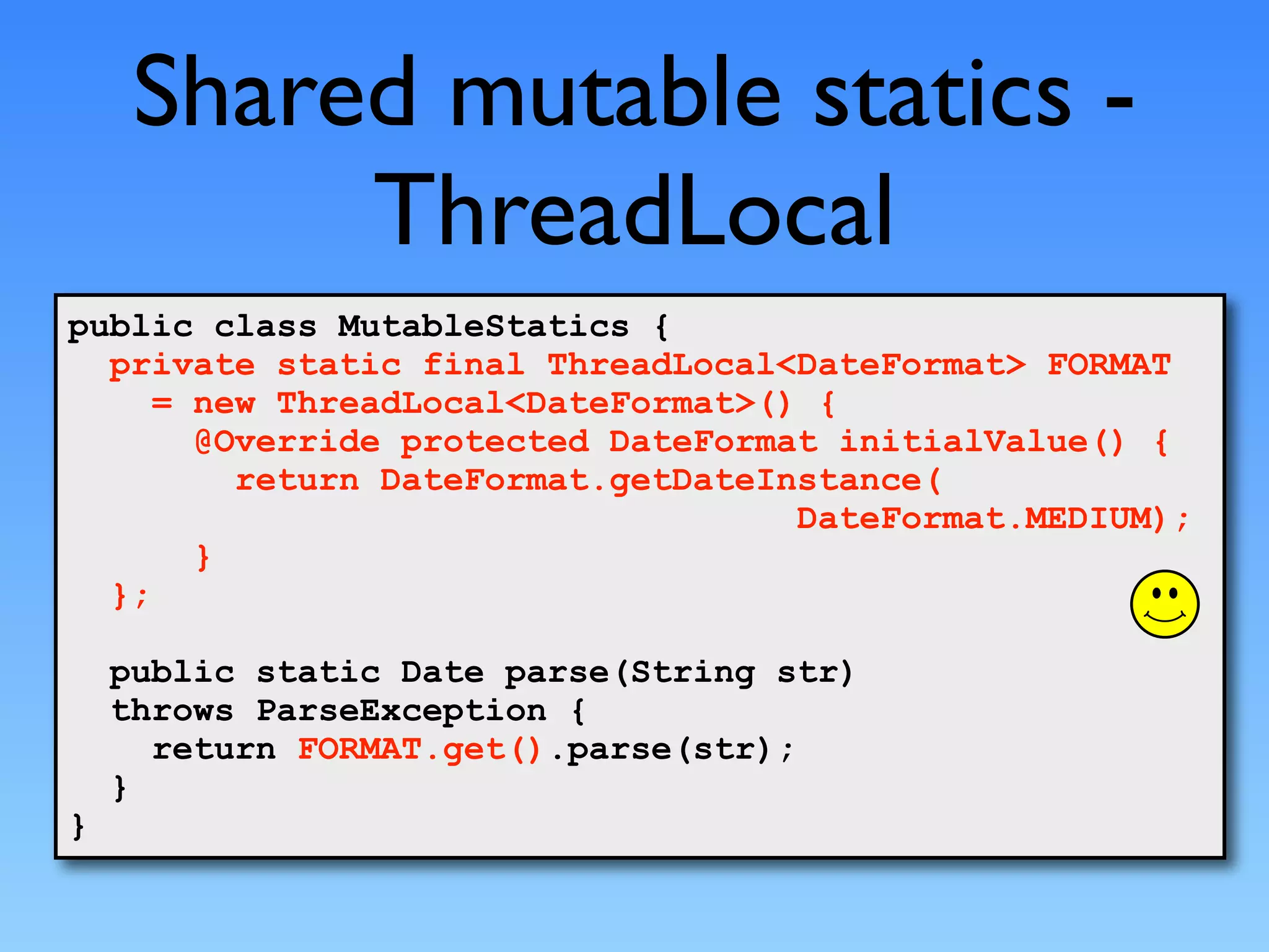 Shared mutable statics -
          ThreadLocal
public class MutableStatics {
  private static final ThreadLocal<DateFormat> FORMAT
     = new ThreadLocal<DateFormat>() {
       @Override protected DateFormat initialValue() {
         return DateFormat.getDateInstance(
                                    DateFormat.MEDIUM);
       }
  };

    public static Date parse(String str)
    throws ParseException {
      return FORMAT.get().parse(str);
    }
}
 