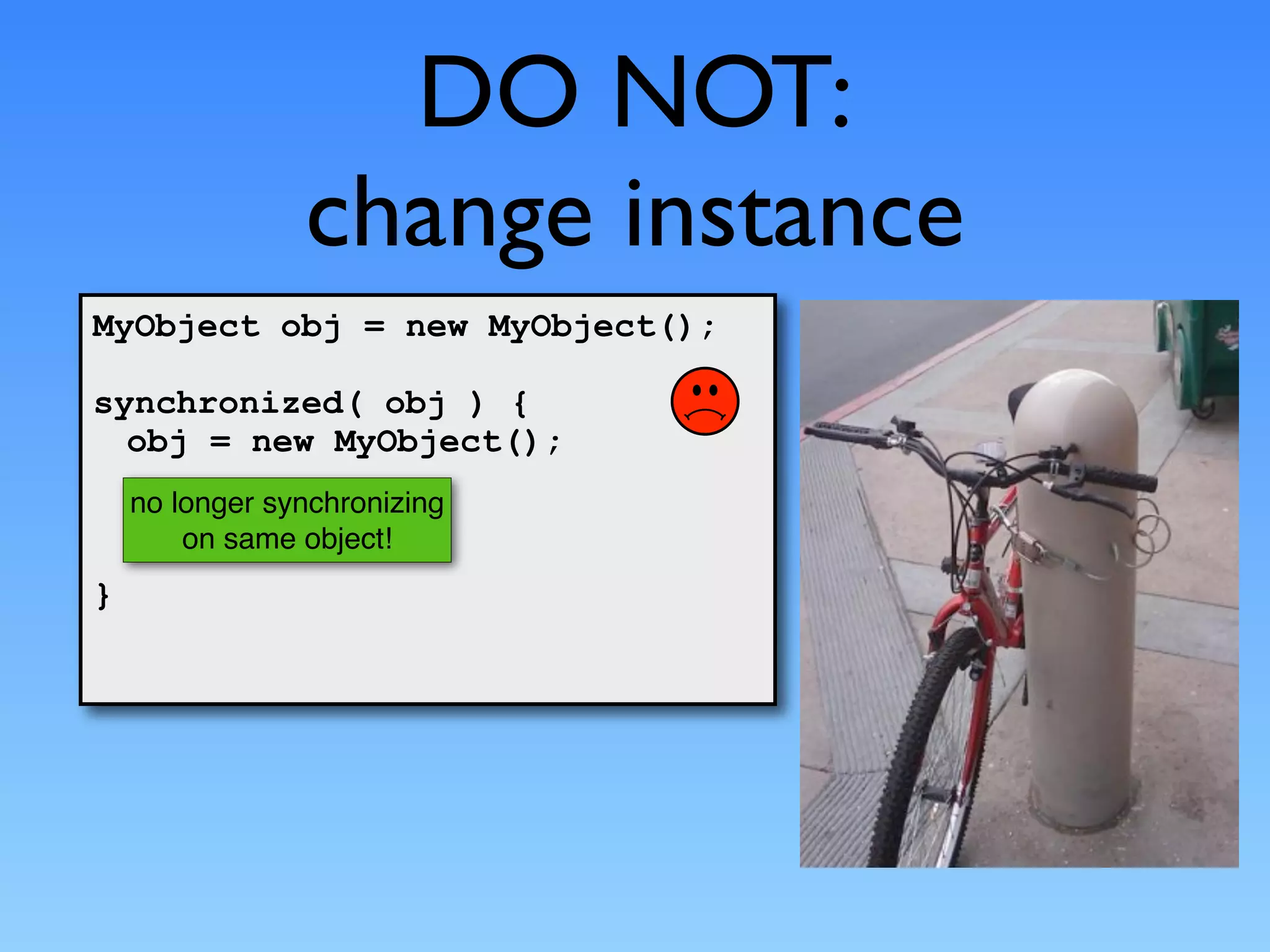 DO NOT:
                change instance
MyObject obj = new MyObject();

synchronized( obj ) {
  obj = new MyObject();
    no longer synchronizing
        on same object!
}
 