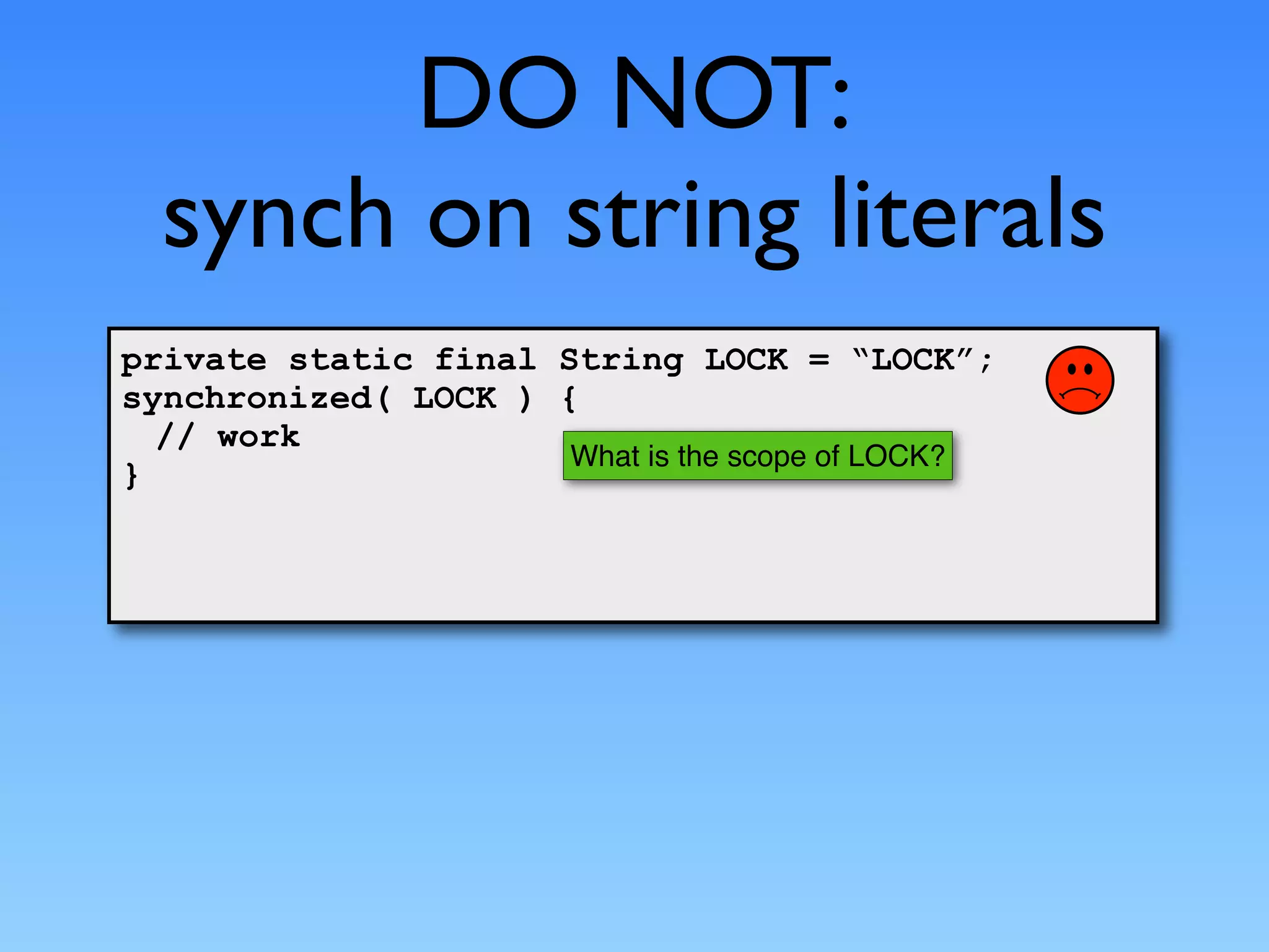 DO NOT:
  synch on string literals
private static final String LOCK = “LOCK”;
synchronized( LOCK ) {
  // work
                      What is the scope of LOCK?
}
 
