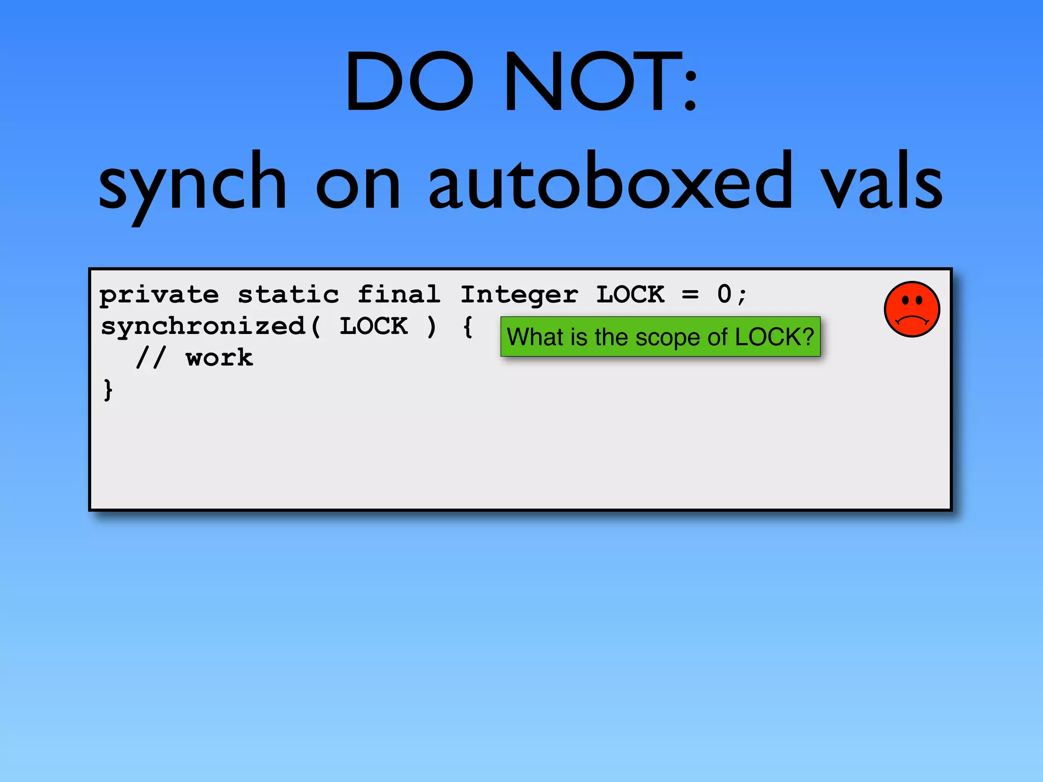 DO NOT:
synch on autoboxed vals
private static final Integer LOCK = 0;
synchronized( LOCK ) { What is the scope of LOCK?
  // work
}
 